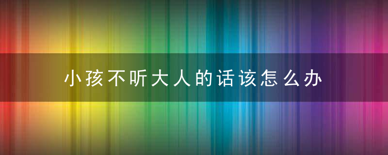 小孩不听大人的话该怎么办 小孩不听大人的话该如何处理